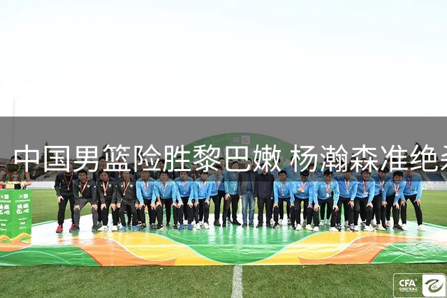 中国男篮险胜黎巴嫩 杨瀚森准绝杀立头功