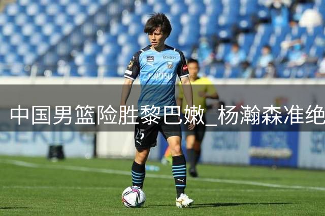 中国男篮险胜黎巴嫩 杨瀚森准绝杀立头功