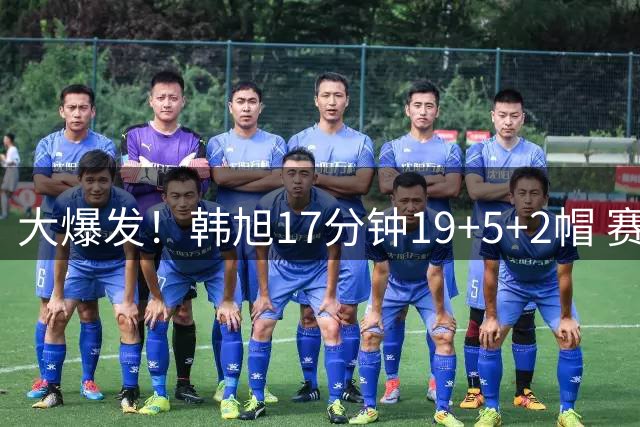 大爆发！韩旭17分钟19+5+2帽 赛季新高+全场最高率自由人大胜