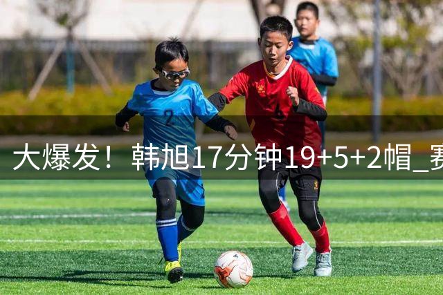 大爆发！韩旭17分钟19+5+2帽 赛季新高+全场最高率自由人大胜